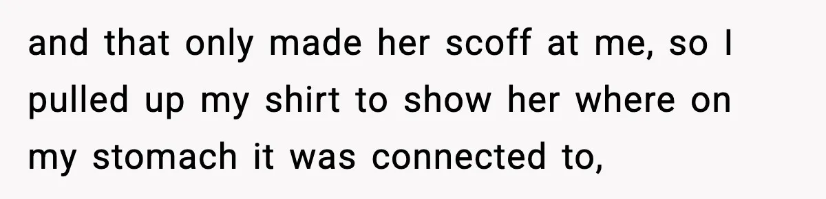 and that only made her scoff at me, so I pulled up my shirt to show her where on my stomach it was connected to,