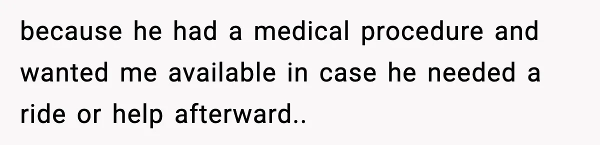 because he had a medical procedure and wanted me available in case he needed a ride or help afterward..