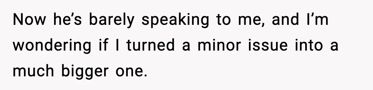 Now he’s barely speaking to me, and I’m wondering if I turned a minor issue into a much bigger one.