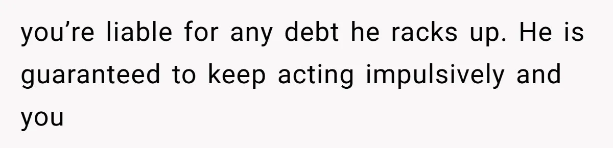 She Married Her Boyfriend To Save His Life, Then He Started Treating Her Like An Unlimited ATM you’re liable for any debt he racks up. He is guaranteed to keep acting impulsively and you