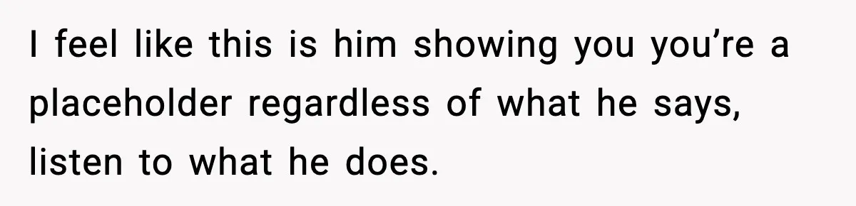 I feel like this is him showing you you’re a placeholder regardless of what he says, listen to what he does.