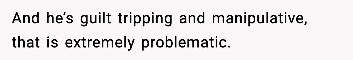 And he’s guilt tripping and manipulative, that is extremely problematic.