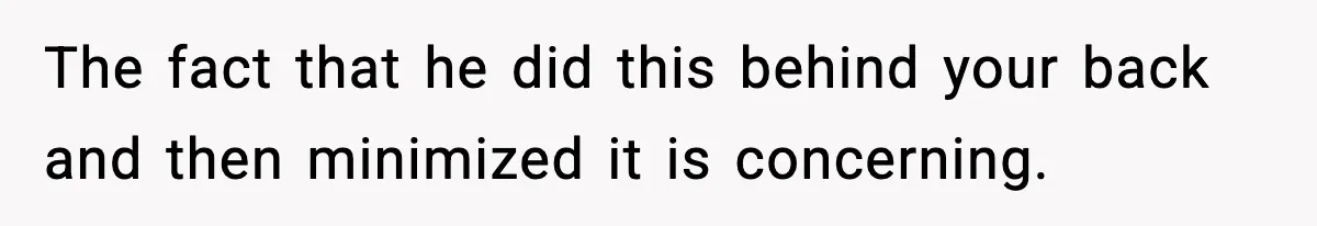 The fact that he did this behind your back and then minimized it is concerning.