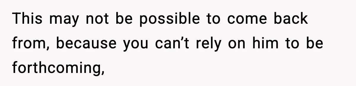 This may not be possible to come back from, because you can’t rely on him to be forthcoming,