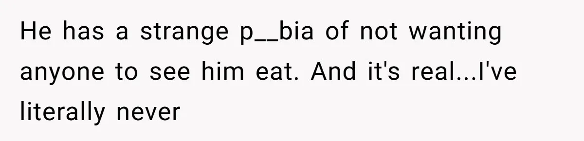 He has a strange p__bia of not wanting anyone to see him eat. And it's real...I've literally never