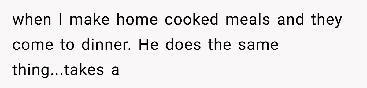 when I make home cooked meals and they come to dinner. He does the same thing...takes a