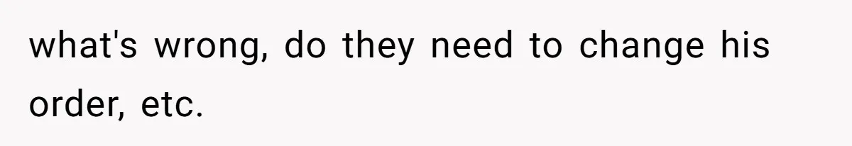 what's wrong, do they need to change his order, etc.