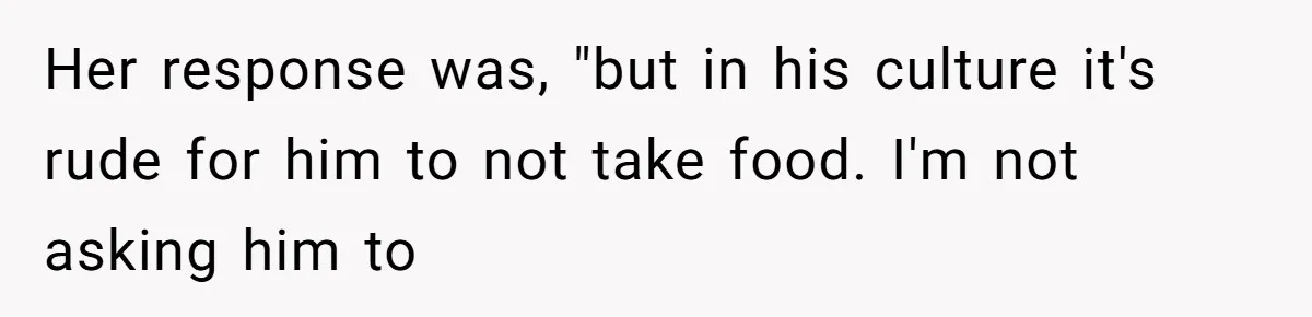Her response was, "but in his culture it's rude for him to not take food. I'm not asking him to