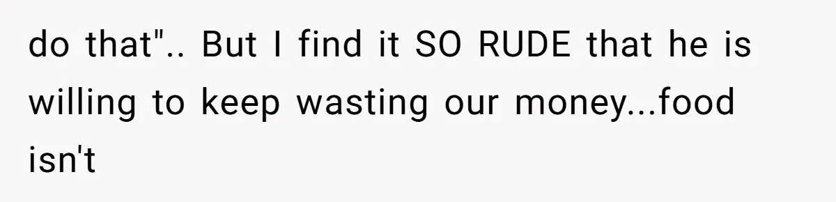 do that".. But I find it SO RUDE that he is willing to keep wasting our money...food isn't
