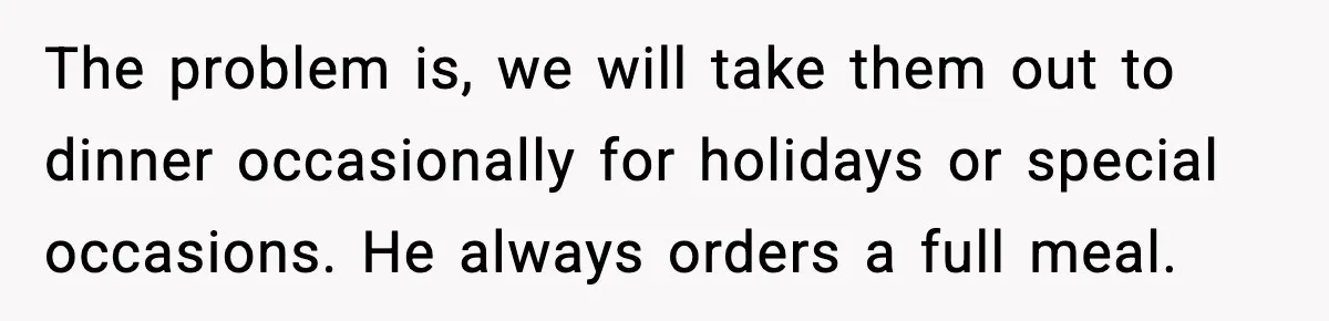The problem is, we will take them out to dinner occasionally for holidays or special occasions. He always orders a full meal.