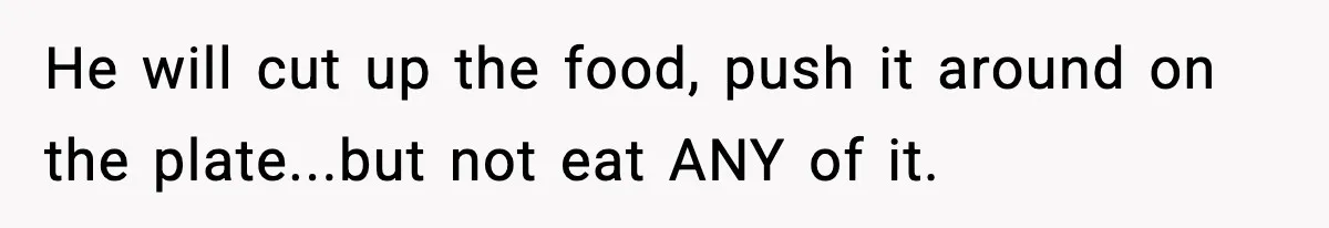 He will cut up the food, push it around on the plate...but not eat ANY of it.