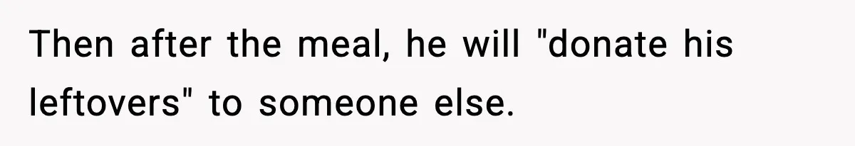 Then after the meal, he will "donate his leftovers" to someone else.