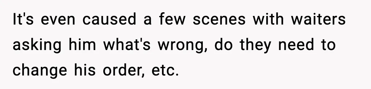 It's even caused a few scenes with waiters asking him what's wrong, do they need to change his order, etc.