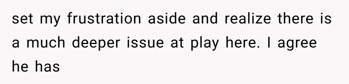 set my frustration aside and realize there is a much deeper issue at play here. I agree he has