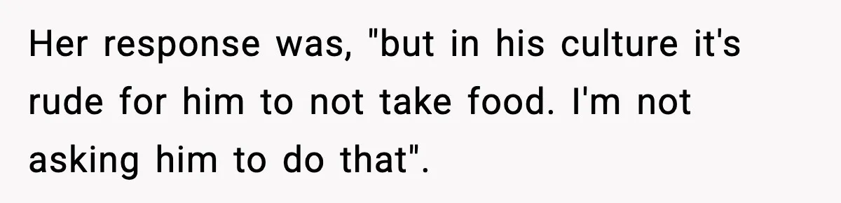 Her response was, "but in his culture it's rude for him to not take food. I'm not asking him to do that".