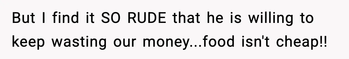 But I find it SO RUDE that he is willing to keep wasting our money...food isn't cheap!!