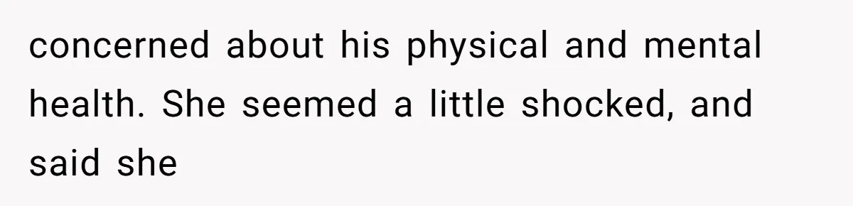 concerned about his physical and mental health. She seemed a little shocked, and said she