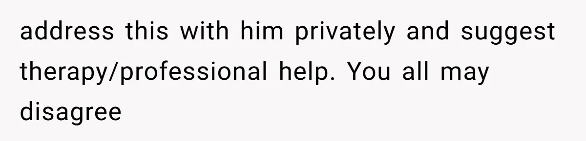 address this with him privately and suggest therapy/professional help. You all may disagree