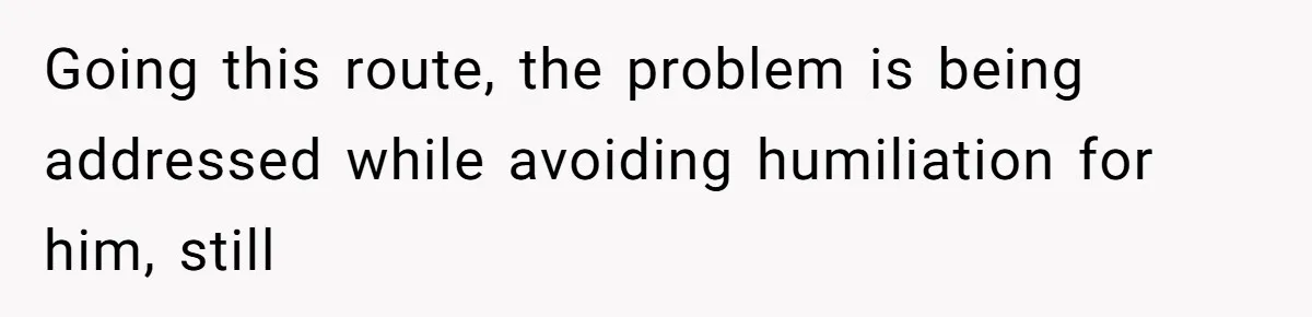 Going this route, the problem is being addressed while avoiding humiliation for him, still