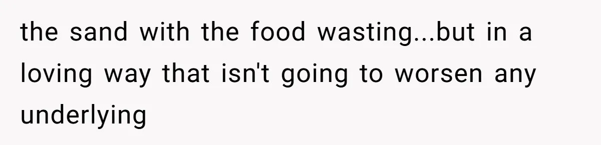 the sand with the food wasting...but in a loving way that isn't going to worsen any underlying