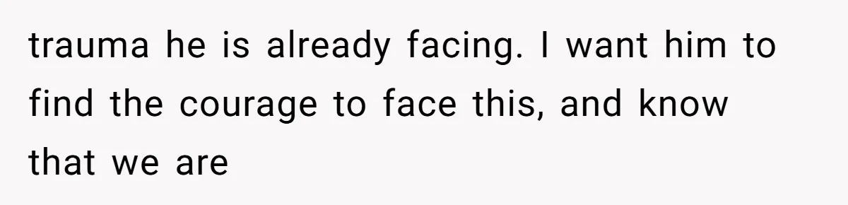 trauma he is already facing. I want him to find the courage to face this, and know that we are