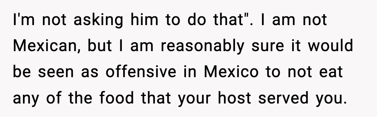 I'm not asking him to do that". I am not Mexican, but I am reasonably sure it would be seen as offensive in Mexico to not eat any of the...