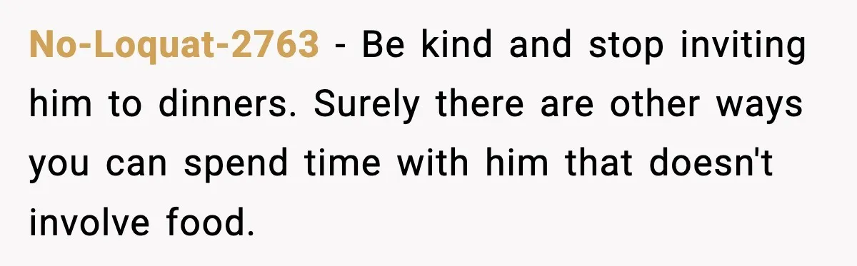No-Loquat-2763 − Be kind and stop inviting him to dinners. Surely there are other ways you can spend time with him that doesn't involve food.