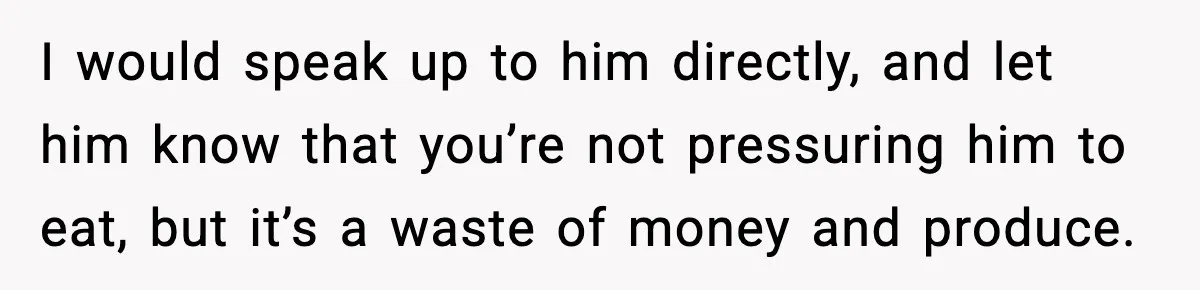 I would speak up to him directly, and let him know that you’re not pressuring him to eat, but it’s a waste of money and produce.
