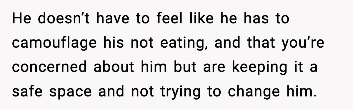 He doesn’t have to feel like he has to camouflage his not eating, and that you’re concerned about him but are keeping it a safe space and not trying to...