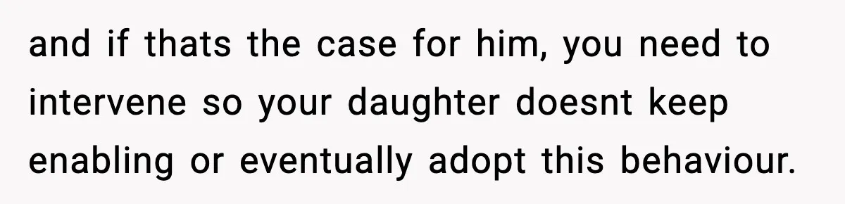 and if thats the case for him, you need to intervene so your daughter doesnt keep enabling or eventually adopt this behaviour.