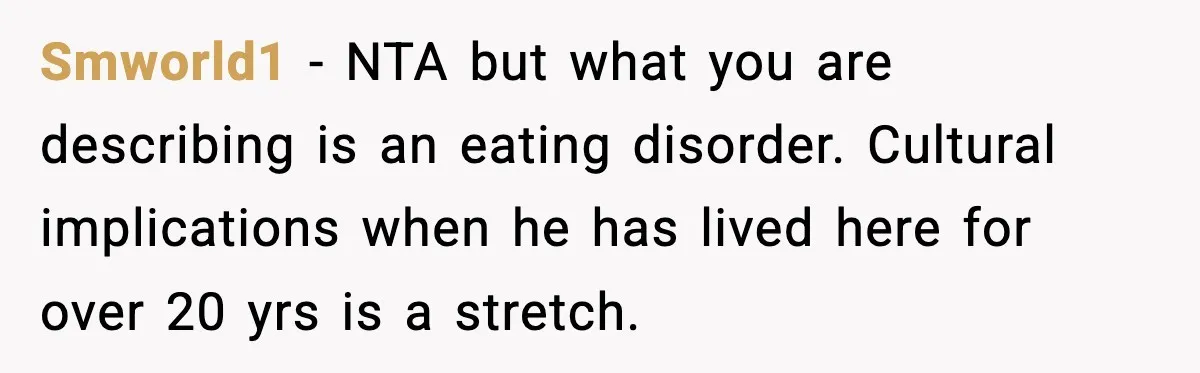Smworld1 − NTA but what you are describing is an eating disorder. Cultural implications when he has lived here for over 20 yrs is a stretch.