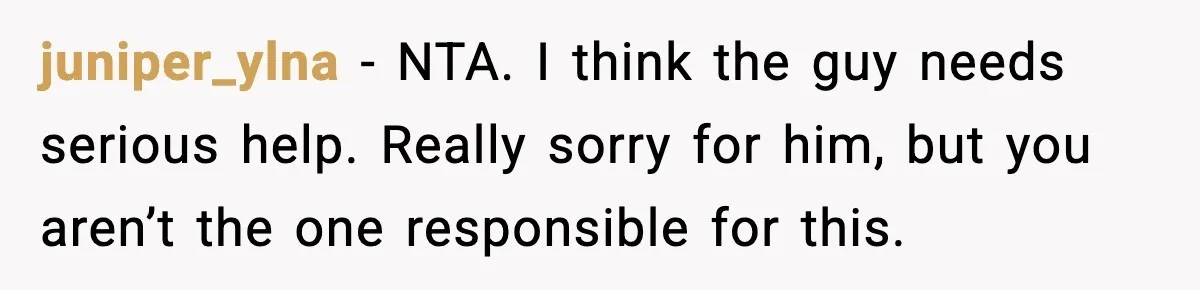 juniper_ylna − NTA. I think the guy needs serious help. Really sorry for him, but you aren’t the one responsible for this.