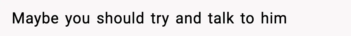 Maybe you should try and talk to him