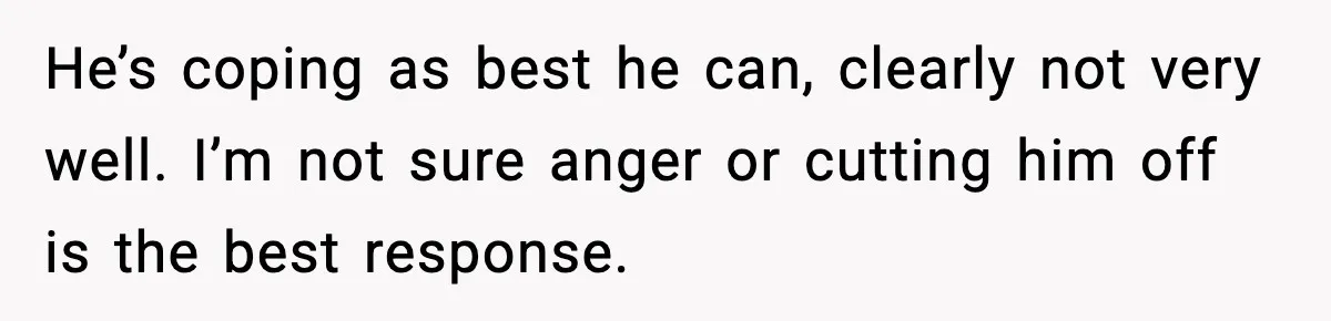 He’s coping as best he can, clearly not very well. I’m not sure anger or cutting him off is the best response.