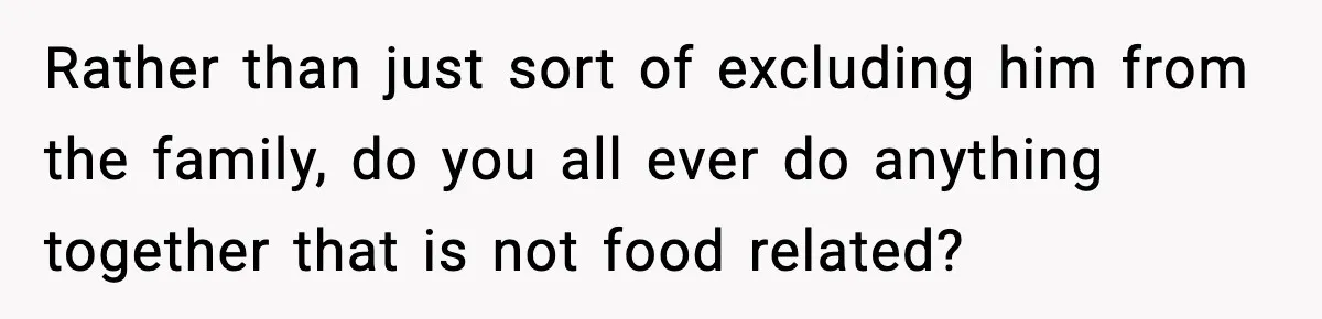 Rather than just sort of excluding him from the family, do you all ever do anything together that is not food related?