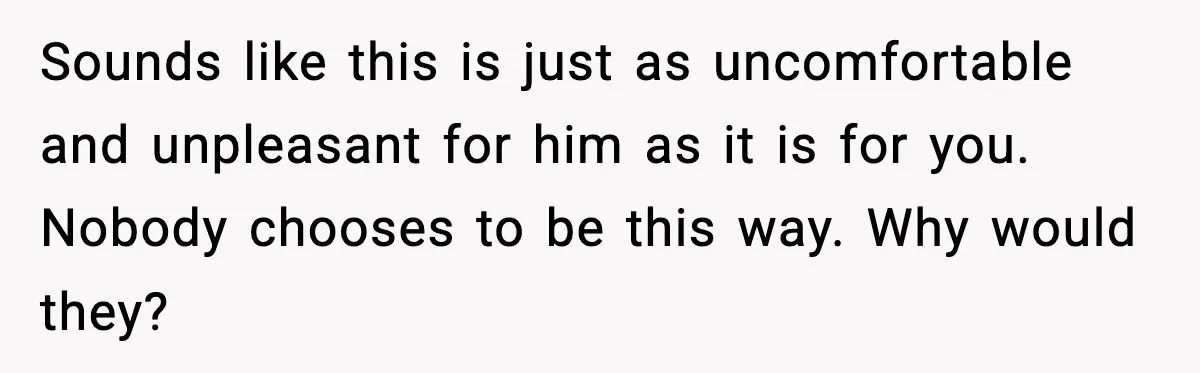 Sounds like this is just as uncomfortable and unpleasant for him as it is for you. Nobody chooses to be this way. Why would they?