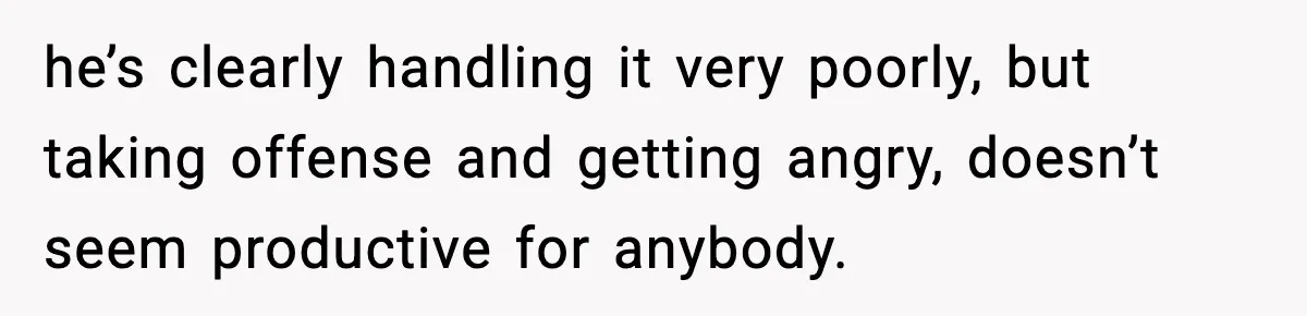 he’s clearly handling it very poorly, but taking offense and getting angry, doesn’t seem productive for anybody.