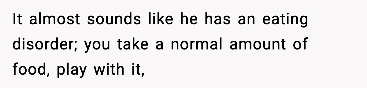 It almost sounds like he has an eating disorder; you take a normal amount of food, play with it,
