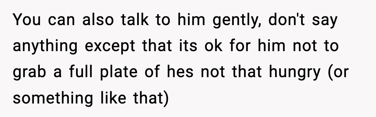 You can also talk to him gently, don't say anything except that its ok for him not to grab a full plate of hes not that hungry (or something like...