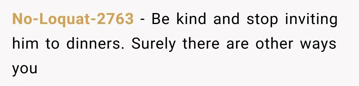 No-Loquat-2763 − Be kind and stop inviting him to dinners. Surely there are other ways you