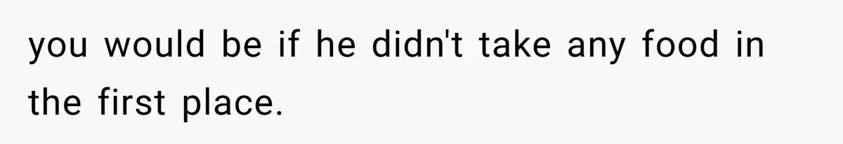 you would be if he didn't take any food in the first place.