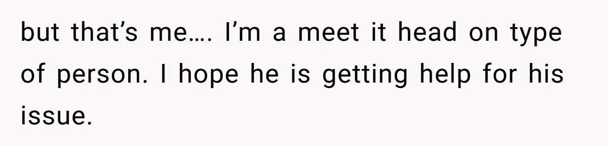 but that’s me…. I’m a meet it head on type of person. I hope he is getting help for his issue.