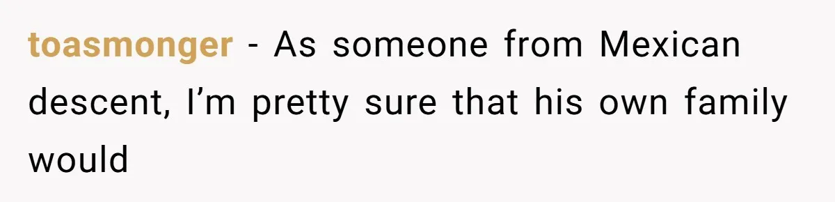 toasmonger − As someone from Mexican descent, I’m pretty sure that his own family would