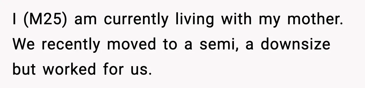 I (M25) am currently living with my mother. We recently moved to a semi, a downsize but worked for us.