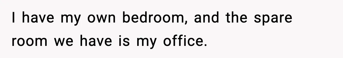 I have my own bedroom, and the spare room we have is my office.