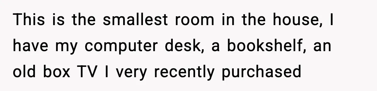 This is the smallest room in the house, I have my computer desk, a bookshelf, an old box TV I very recently purchased