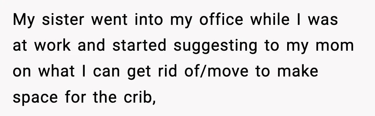 My sister went into my office while I was at work and started suggesting to my mom on what I can get rid of/move to make space for the crib,