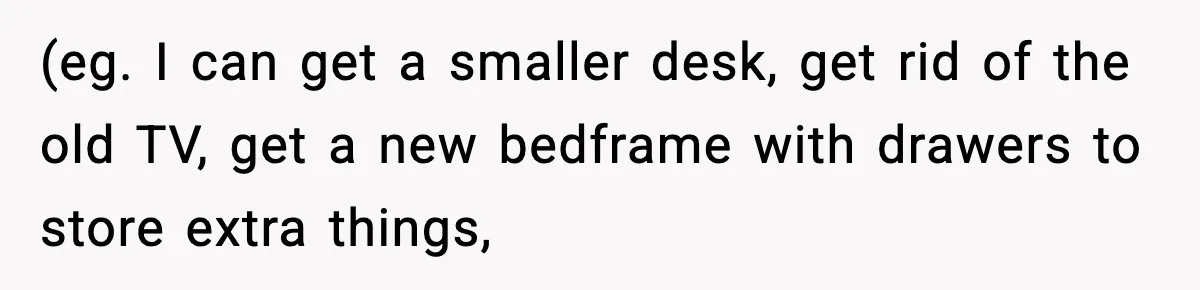 (eg. I can get a smaller desk, get rid of the old TV, get a new bedframe with drawers to store extra things,