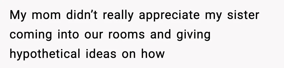 My mom didn’t really appreciate my sister coming into our rooms and giving hypothetical ideas on how