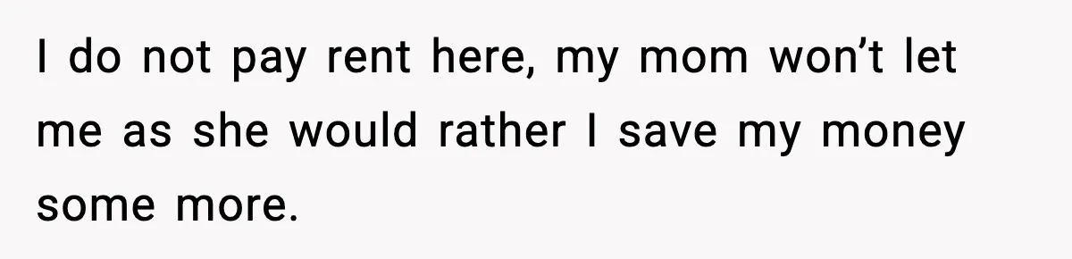 I do not pay rent here, my mom won’t let me as she would rather I save my money some more.